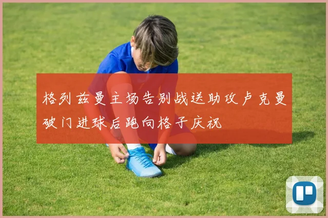 格列兹曼主场告别战送助攻卢克曼破门进球后跑向格子庆祝