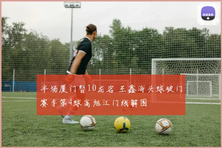 半场厦门暂10龙岩 王鑫海头球破门赛季第4球高旭江门线解围