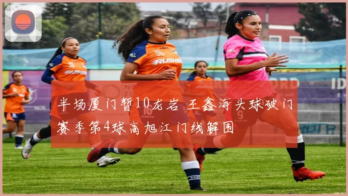 半场厦门暂10龙岩 王鑫海头球破门赛季第4球高旭江门线解围