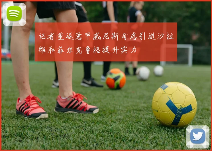记者重返意甲威尼斯考虑引进沙拉维和菲尔克鲁格提升实力
